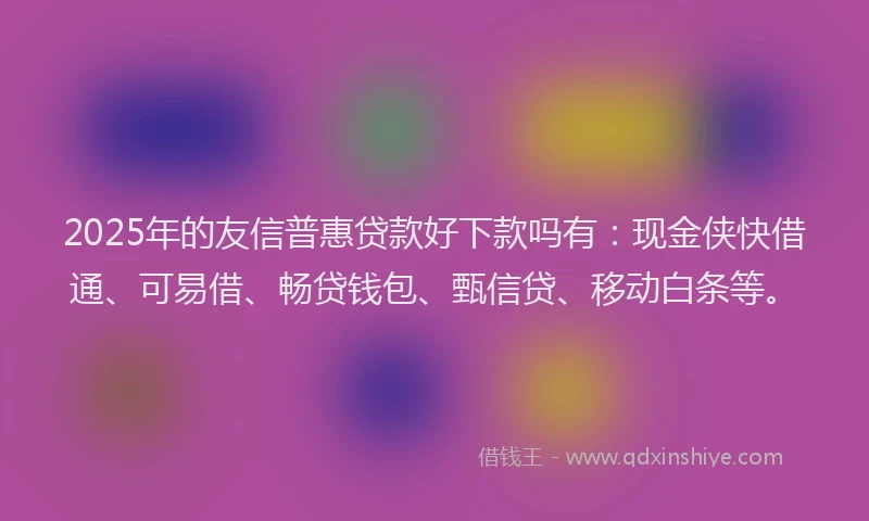 2025年的友信普惠贷款好下款吗有：现金侠快借通、可易借、畅贷钱包、甄信贷、移动白条等。