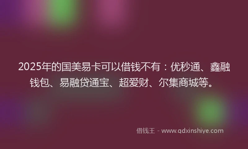2025年的国美易卡可以借钱不有：优秒通、鑫融钱包、易融贷通宝、超爱财、尔集商城等。