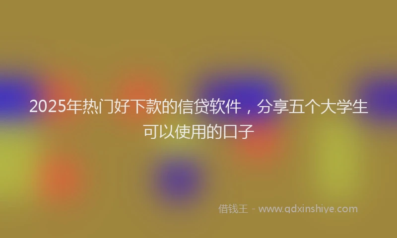 2025年热门好下款的信贷软件，分享五个大学生可以使用的口子