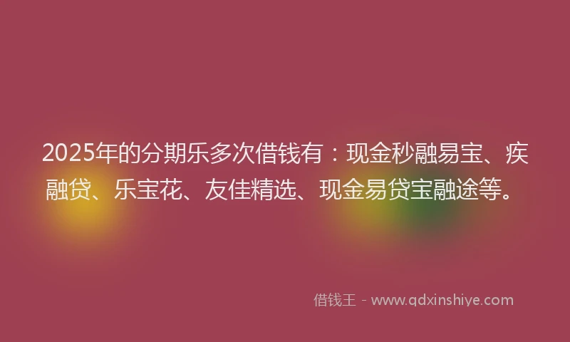 2025年的分期乐多次借钱有：现金秒融易宝、疾融贷、乐宝花、友佳精选、现金易贷宝融途等。