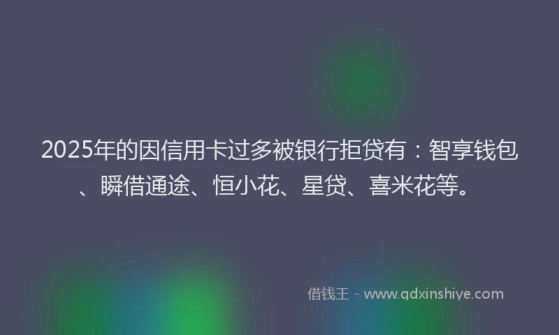 2025年的因信用卡过多被银行拒贷有：智享钱包、瞬借通途、恒小花、星贷、喜米花等。