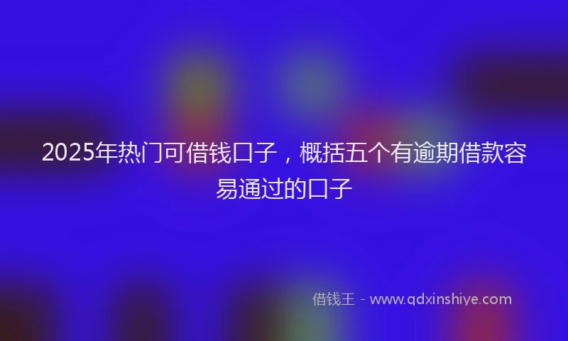 2025年热门可借钱口子，概括五个有逾期借款容易通过的口子