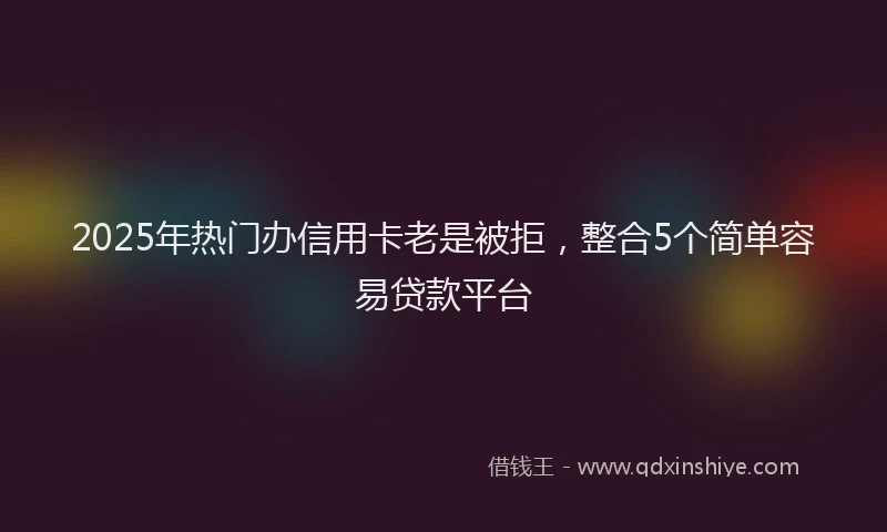 2025年热门办信用卡老是被拒，整合5个简单容易贷款平台