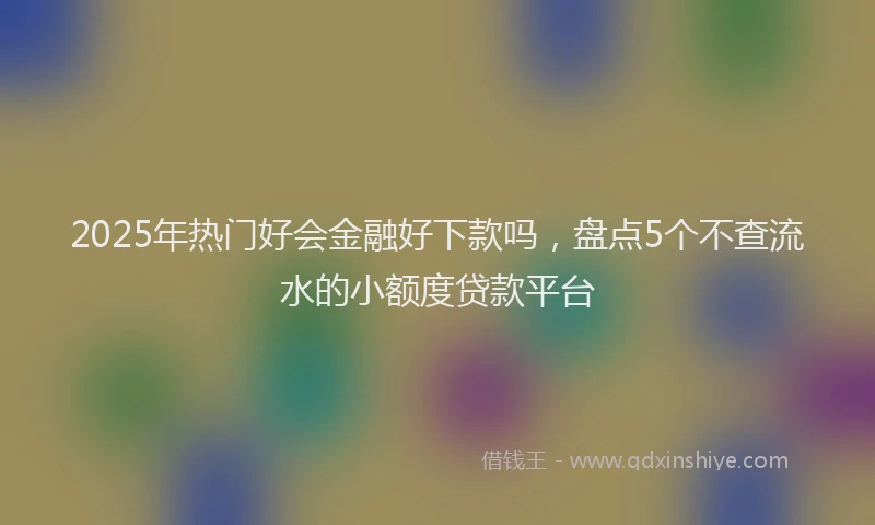 2025年热门好会金融好下款吗，盘点5个不查流水的小额度贷款平台