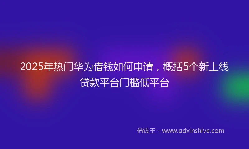 2025年热门华为借钱如何申请，概括5个新上线贷款平台门槛低平台