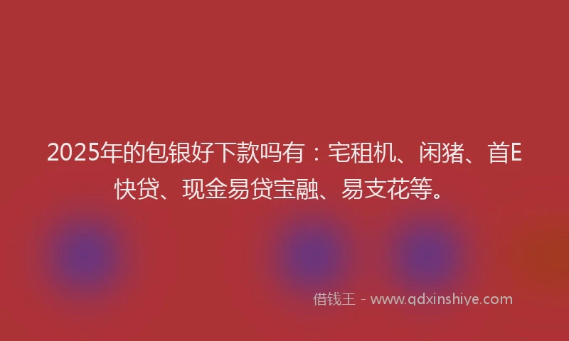 2025年的包银好下款吗有：宅租机、闲猪、首E快贷、现金易贷宝融、易支花等。