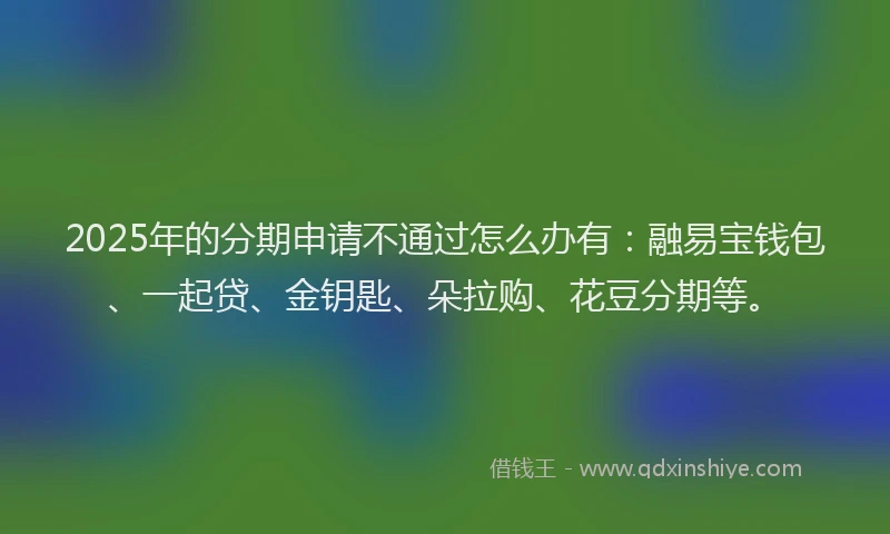 2025年的分期申请不通过怎么办有：融易宝钱包、一起贷、金钥匙、朵拉购、花豆分期等。