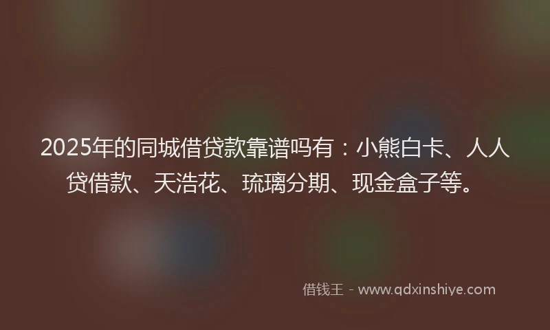 2025年的同城借贷款靠谱吗有：小熊白卡、人人贷借款、天浩花、琉璃分期、现金盒子等。