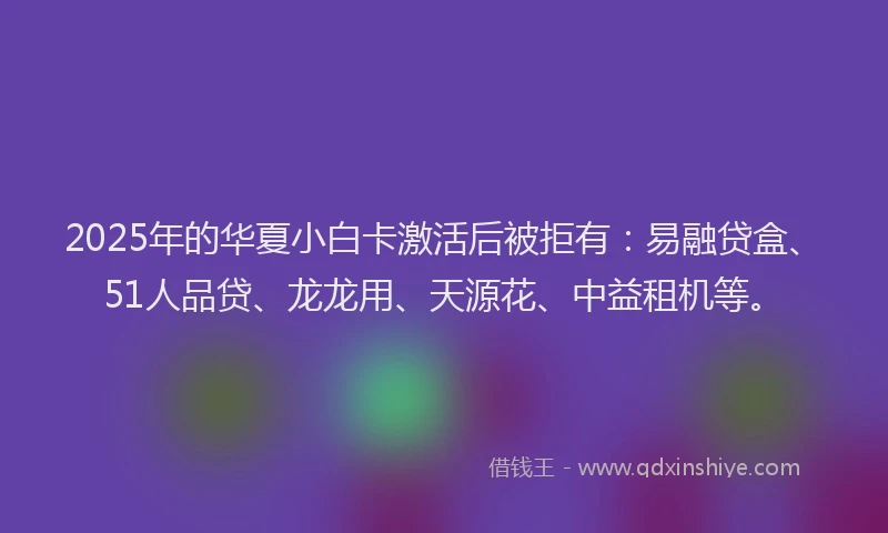 2025年的华夏小白卡激活后被拒有：易融贷盒、51人品贷、龙龙用、天源花、中益租机等。