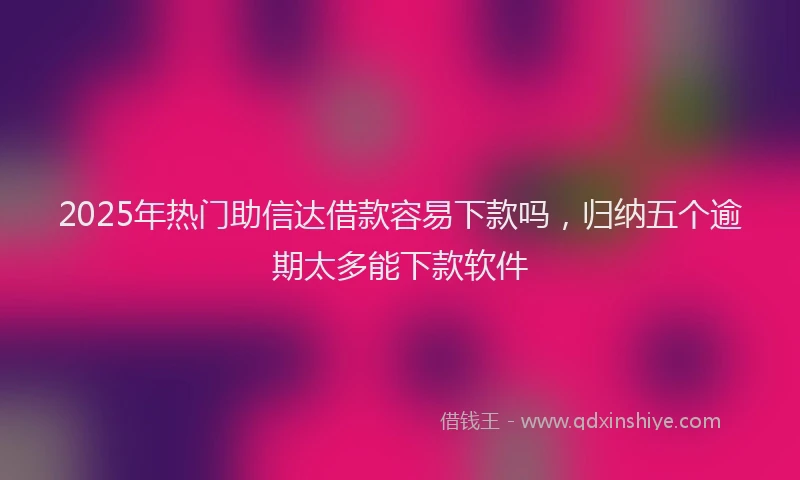 2025年热门助信达借款容易下款吗，归纳五个逾期太多能下款软件