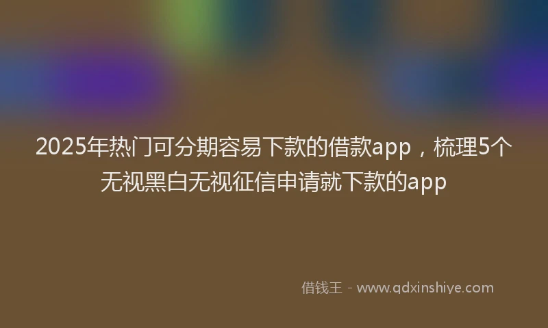 2025年热门可分期容易下款的借款app，梳理5个无视黑白无视征信申请就下款的app