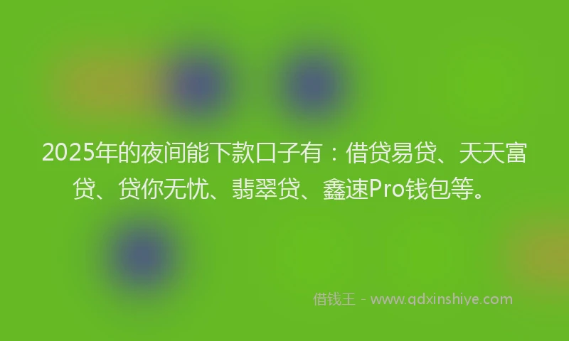 2025年的夜间能下款口子有：借贷易贷、天天富贷、贷你无忧、翡翠贷、鑫速Pro钱包等。