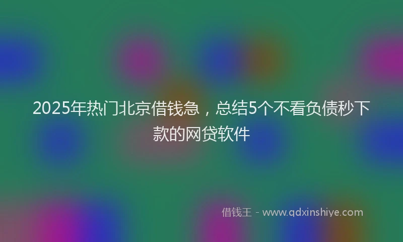 2025年热门北京借钱急，总结5个不看负债秒下款的网贷软件