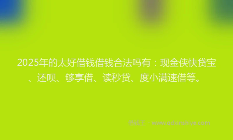 2025年的太好借钱借钱合法吗有：现金侠快贷宝、还呗、够享借、读秒贷、度小满速借等。