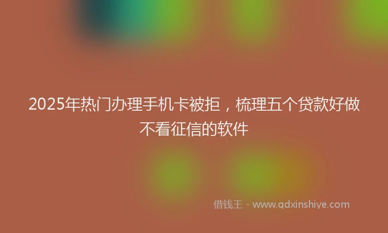 2025年热门办理手机卡被拒，梳理五个贷款好做不看征信的软件