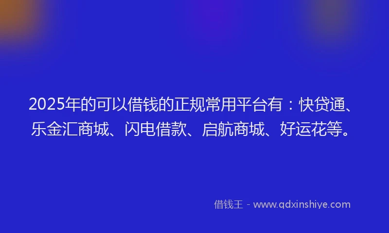 2025年的可以借钱的正规常用平台有：快贷通、乐金汇商城、闪电借款、启航商城、好运花等。