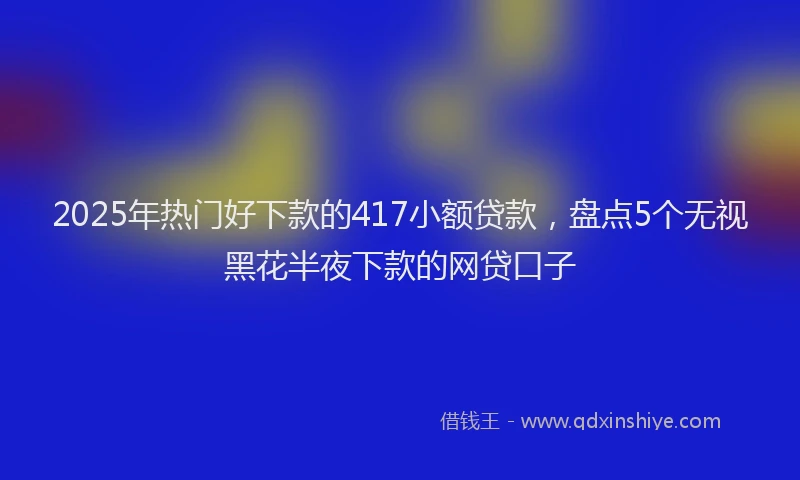 2025年热门好下款的417小额贷款，盘点5个无视黑花半夜下款的网贷口子