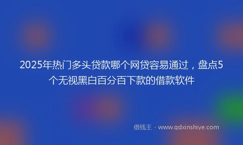 2025年热门多头贷款哪个网贷容易通过，盘点5个无视黑白百分百下款的借款软件