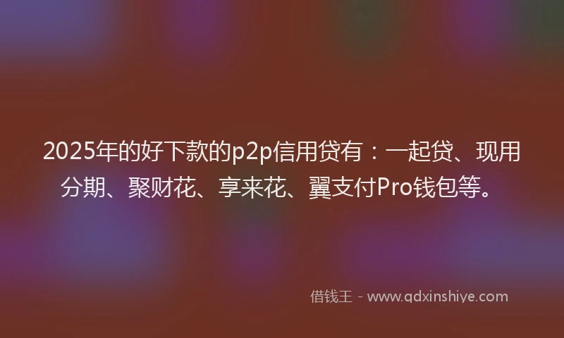 2025年的好下款的p2p信用贷有：一起贷、现用分期、聚财花、享来花、翼支付Pro钱包等。
