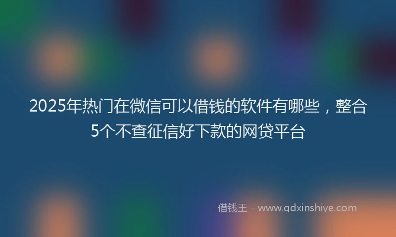 2025年热门在微信可以借钱的软件有哪些，整合5个不查征信好下款的网贷平台
