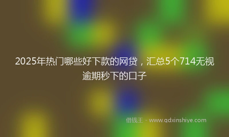 2025年热门哪些好下款的网贷，汇总5个714无视逾期秒下的口子
