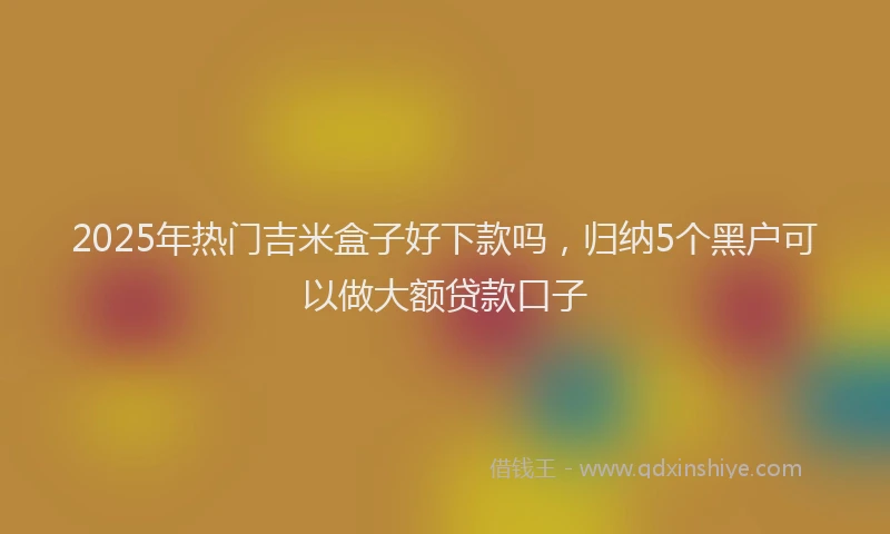 2025年热门吉米盒子好下款吗，归纳5个黑户可以做大额贷款口子