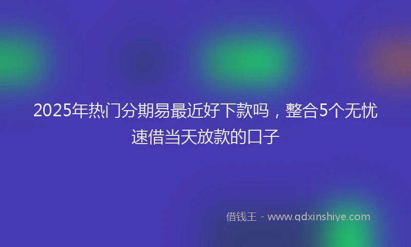 2025年热门分期易最近好下款吗，整合5个无忧速借当天放款的口子