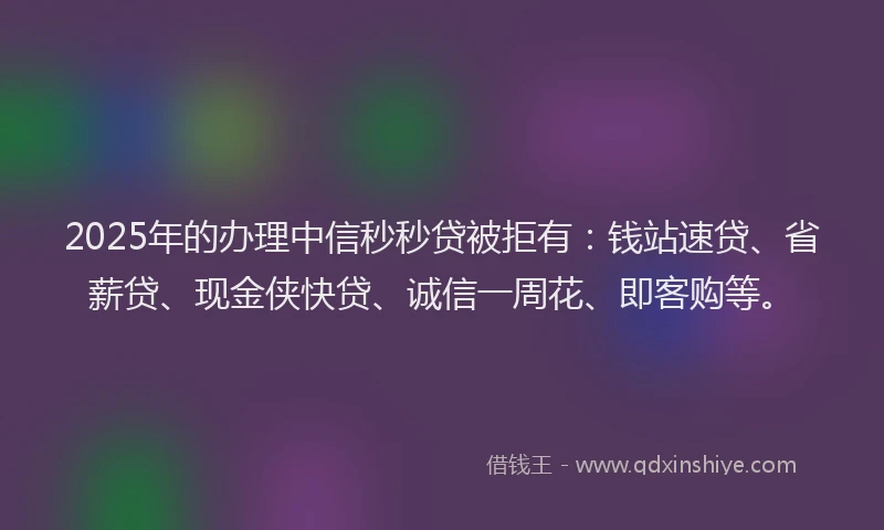 2025年的办理中信秒秒贷被拒有：钱站速贷、省薪贷、现金侠快贷、诚信一周花、即客购等。