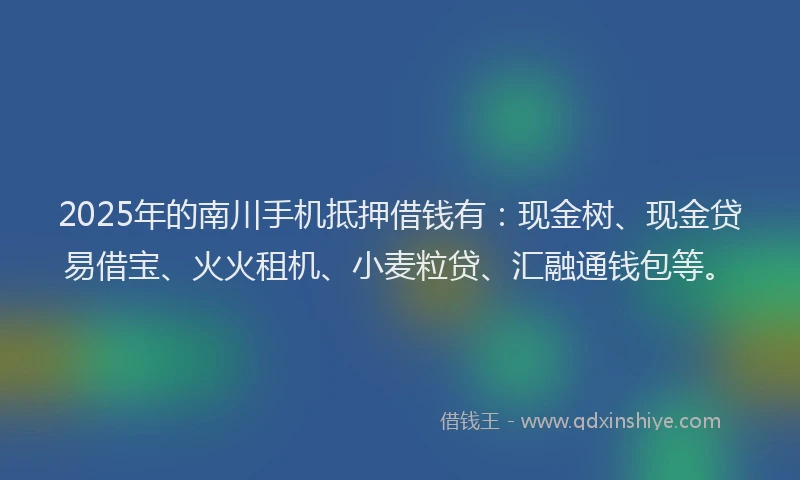 2025年的南川手机抵押借钱有：现金树、现金贷易借宝、火火租机、小麦粒贷、汇融通钱包等。