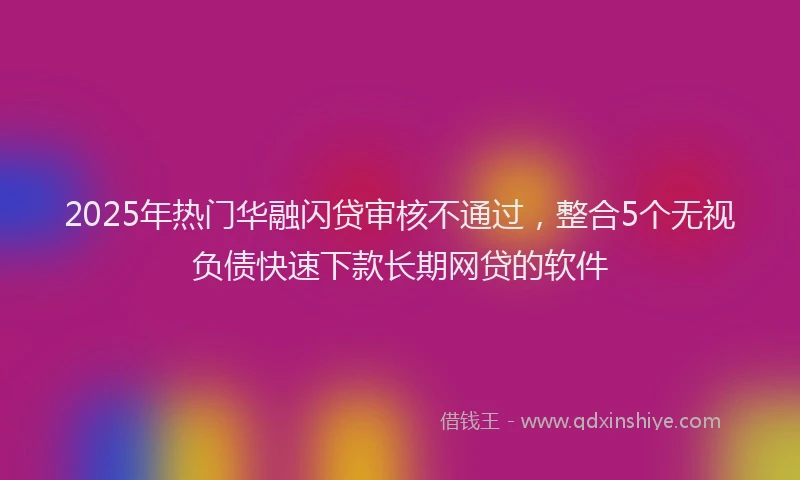 2025年热门华融闪贷审核不通过，整合5个无视负债快速下款长期网贷的软件
