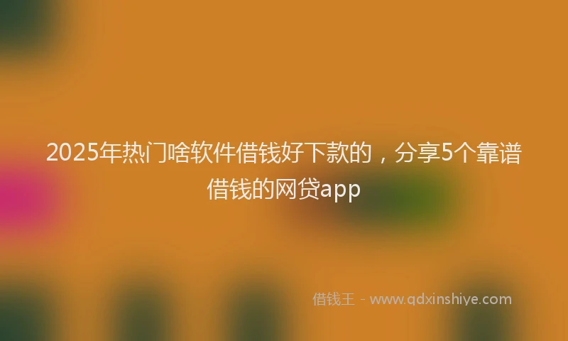 2025年热门啥软件借钱好下款的，分享5个靠谱借钱的网贷app