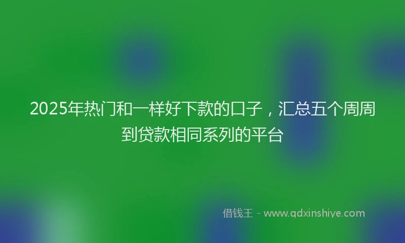 2025年热门和一样好下款的口子，汇总五个周周到贷款相同系列的平台