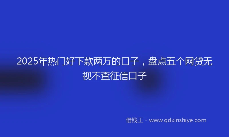 2025年热门好下款两万的口子，盘点五个网贷无视不查征信口子