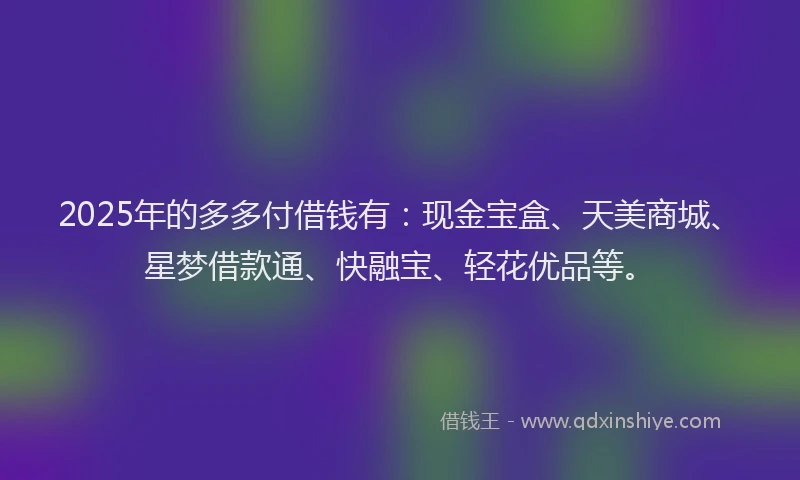 2025年的多多付借钱有：现金宝盒、天美商城、星梦借款通、快融宝、轻花优品等。
