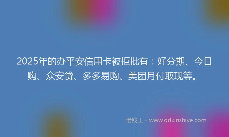 2025年的办平安信用卡被拒批有：好分期、今日购、众安贷、多多易购、美团月付取现等。
