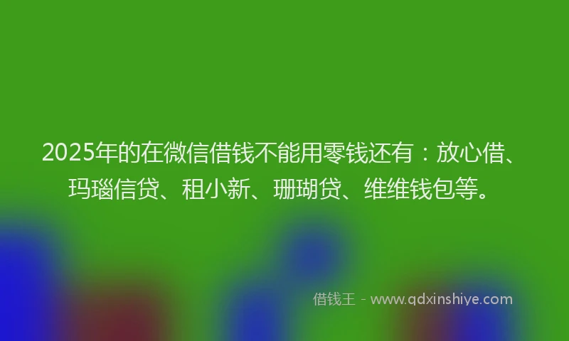 2025年的在微信借钱不能用零钱还有：放心借、玛瑙信贷、租小新、珊瑚贷、维维钱包等。