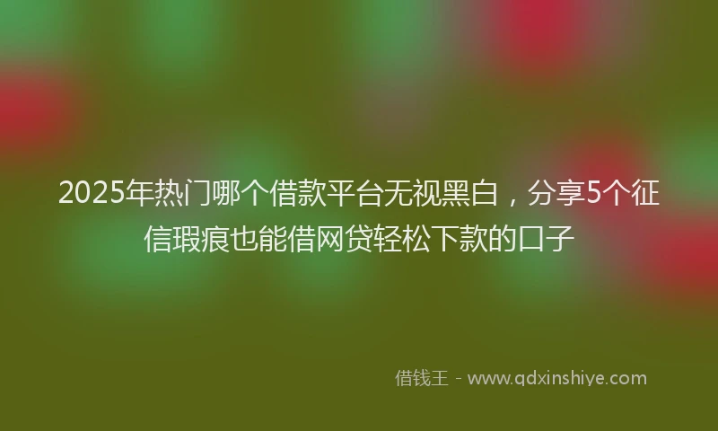 2025年热门哪个借款平台无视黑白，分享5个征信瑕疵也能借网贷轻松下款的口子