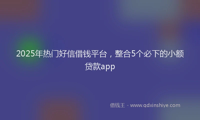 2025年热门好信借钱平台，整合5个必下的小额贷款app