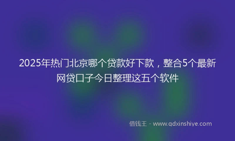 2025年热门北京哪个贷款好下款，整合5个最新网贷口子今日整理这五个软件