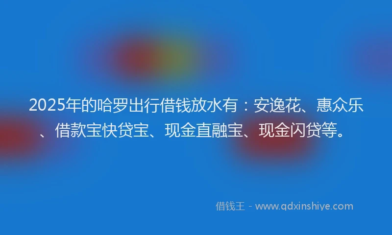 2025年的哈罗出行借钱放水有：安逸花、惠众乐、借款宝快贷宝、现金直融宝、现金闪贷等。