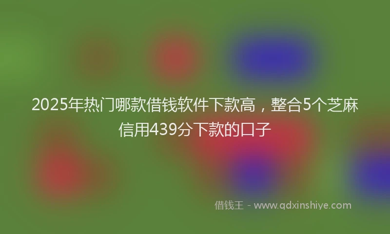 2025年热门哪款借钱软件下款高，整合5个芝麻信用439分下款的口子