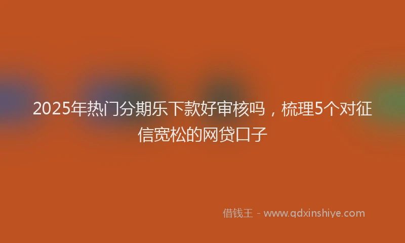 2025年热门分期乐下款好审核吗，梳理5个对征信宽松的网贷口子