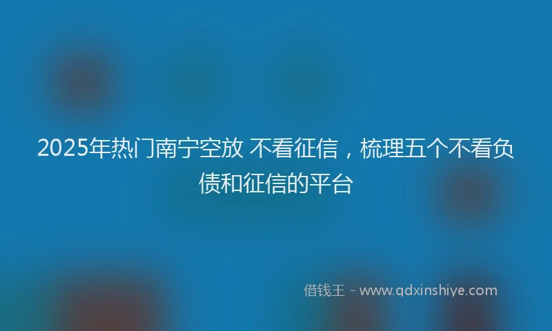 2025年热门南宁空放 不看征信，梳理五个不看负债和征信的平台