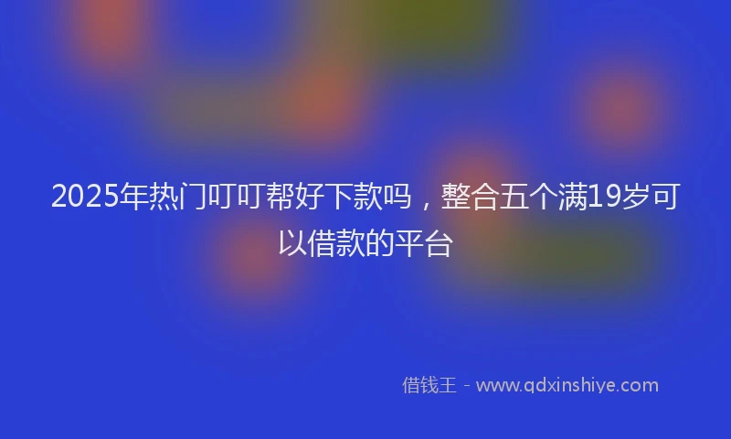 2025年热门叮叮帮好下款吗，整合五个满19岁可以借款的平台
