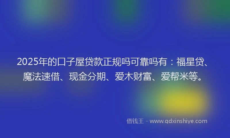 2025年的口子屋贷款正规吗可靠吗有：福星贷、魔法速借、现金分期、爱木财富、爱帮米等。