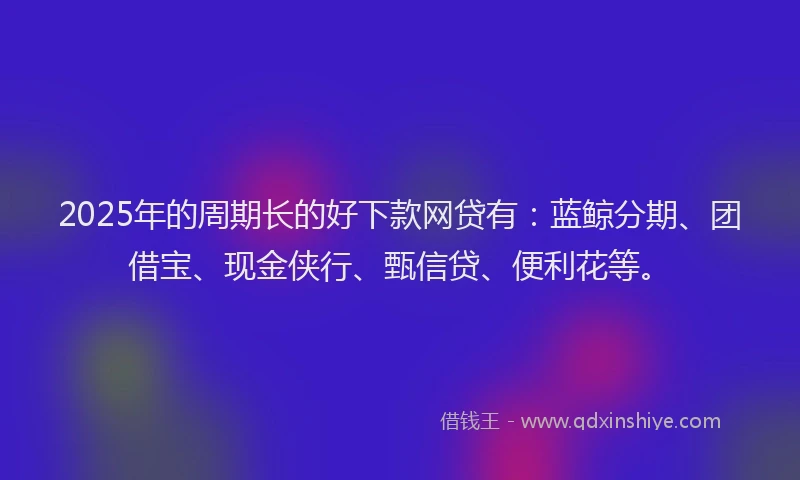 2025年的周期长的好下款网贷有：蓝鲸分期、团借宝、现金侠行、甄信贷、便利花等。