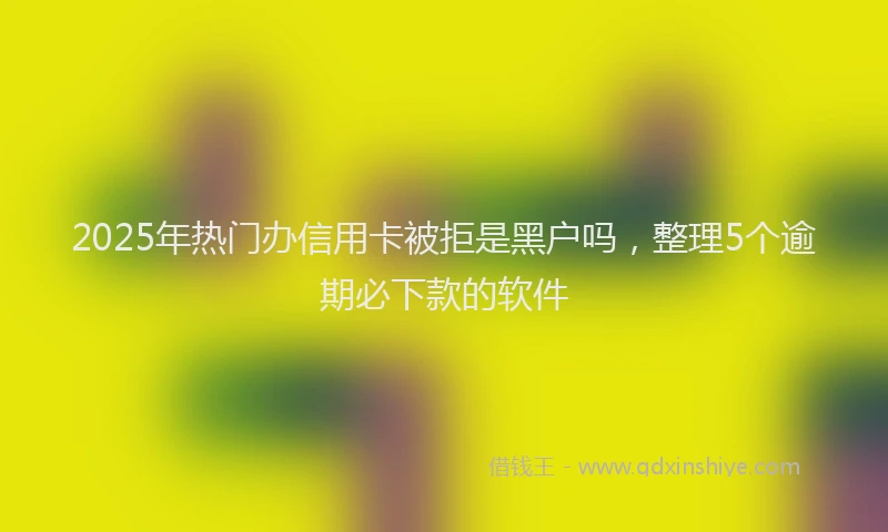 2025年热门办信用卡被拒是黑户吗，整理5个逾期必下款的软件