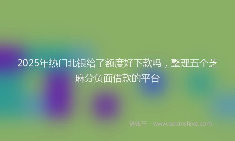 2025年热门北银给了额度好下款吗，整理五个芝麻分负面借款的平台