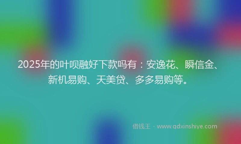 2025年的叶呗融好下款吗有：安逸花、瞬信金、新机易购、天美贷、多多易购等。