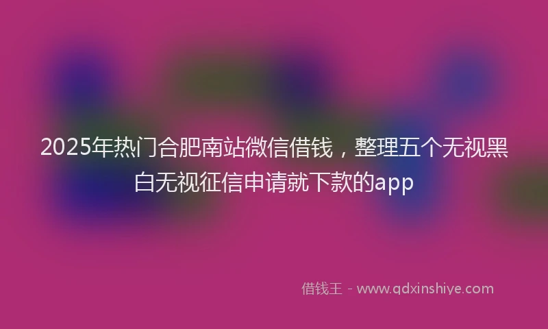 2025年热门合肥南站微信借钱，整理五个无视黑白无视征信申请就下款的app